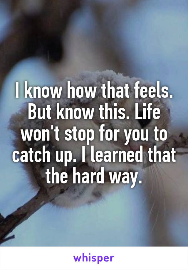 I know how that feels. But know this. Life won't stop for you to catch up. I learned that the hard way.