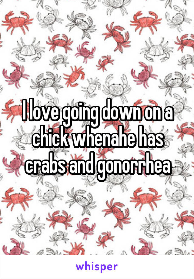 I love going down on a chick whenahe has crabs and gonorrhea