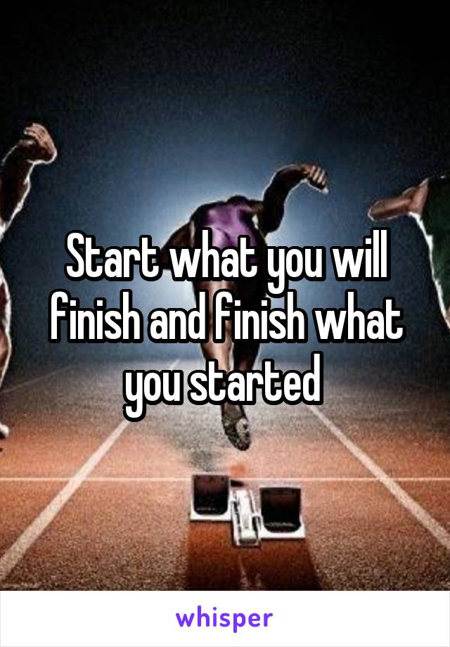 Start what you will finish and finish what you started 