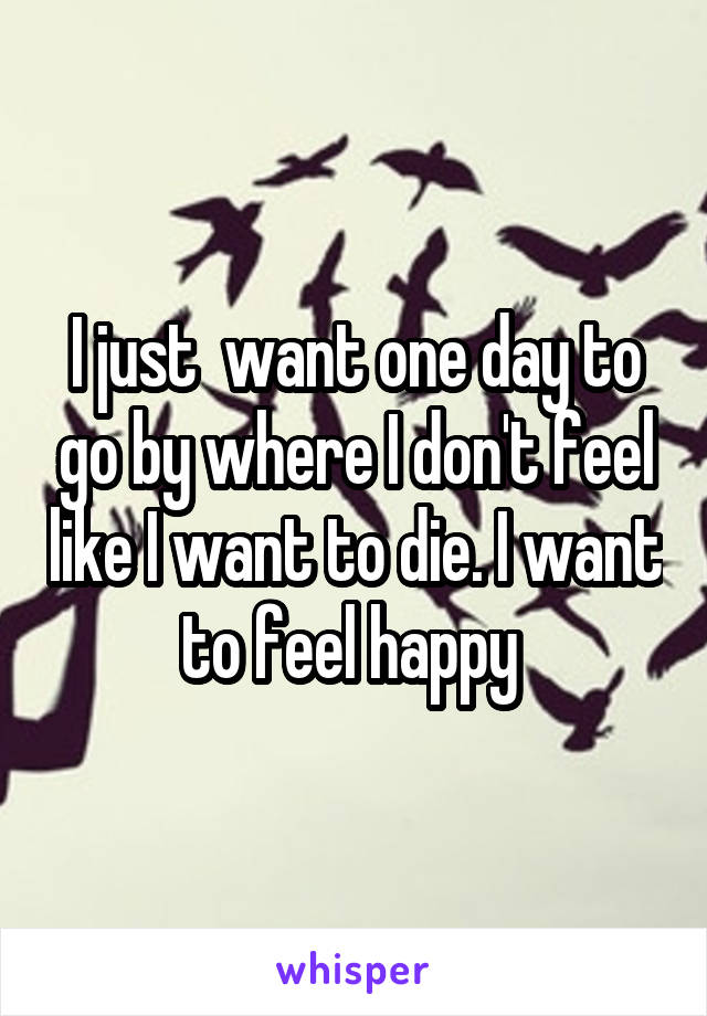 I just  want one day to go by where I don't feel like I want to die. I want to feel happy 