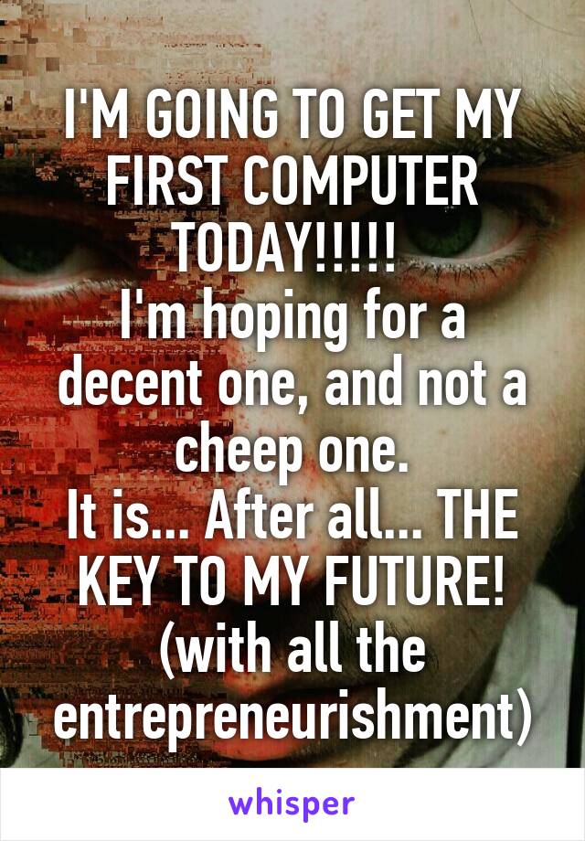 I'M GOING TO GET MY FIRST COMPUTER TODAY!!!!! 
I'm hoping for a decent one, and not a cheep one.
It is... After all... THE KEY TO MY FUTURE!
(with all the entrepreneurishment)