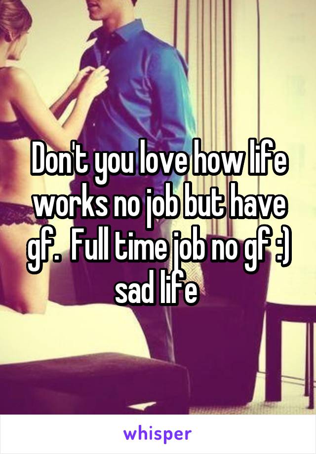 Don't you love how life works no job but have gf.  Full time job no gf :) sad life 