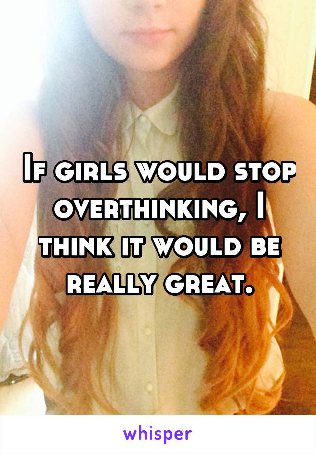 If girls would stop overthinking, I think it would be really great.