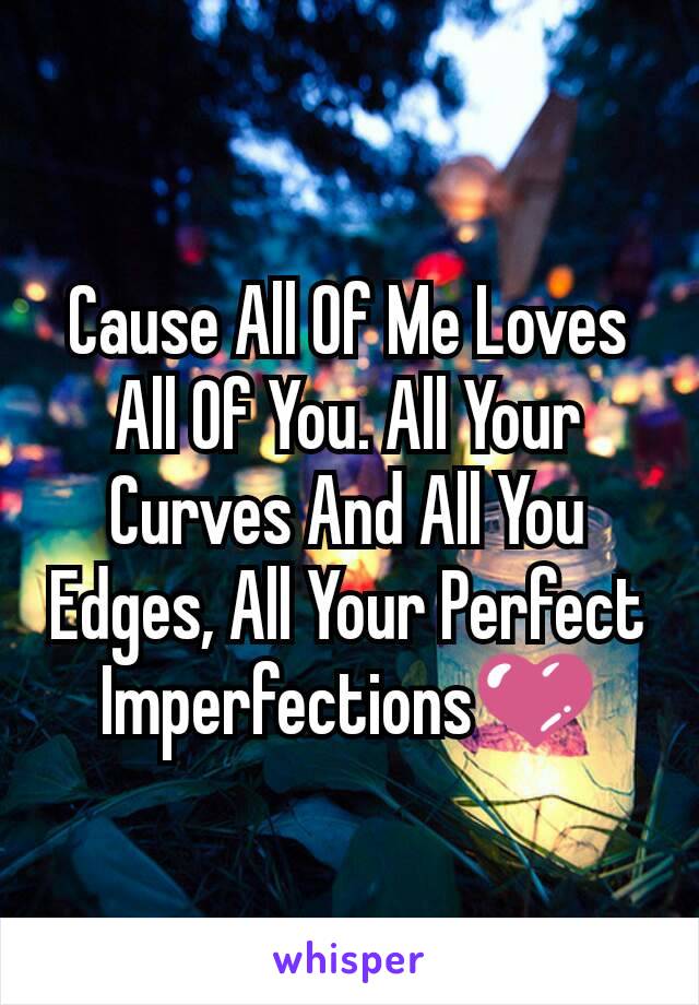 Cause All Of Me Loves All Of You. All Your Curves And All You Edges, All Your Perfect Imperfections💜