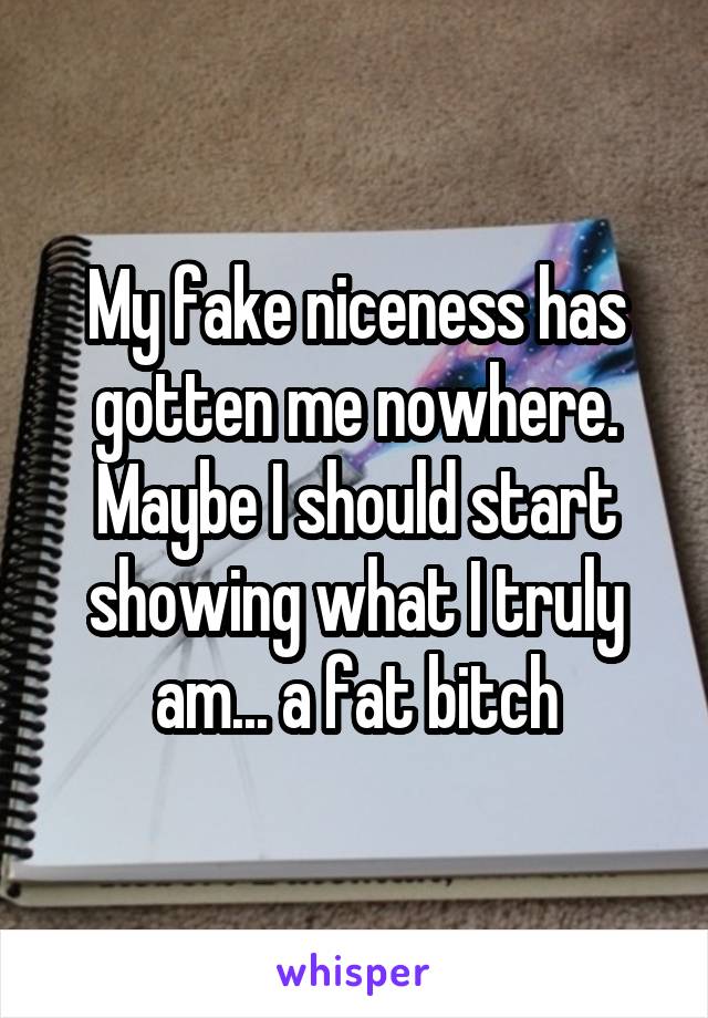 My fake niceness has gotten me nowhere. Maybe I should start showing what I truly am... a fat bitch