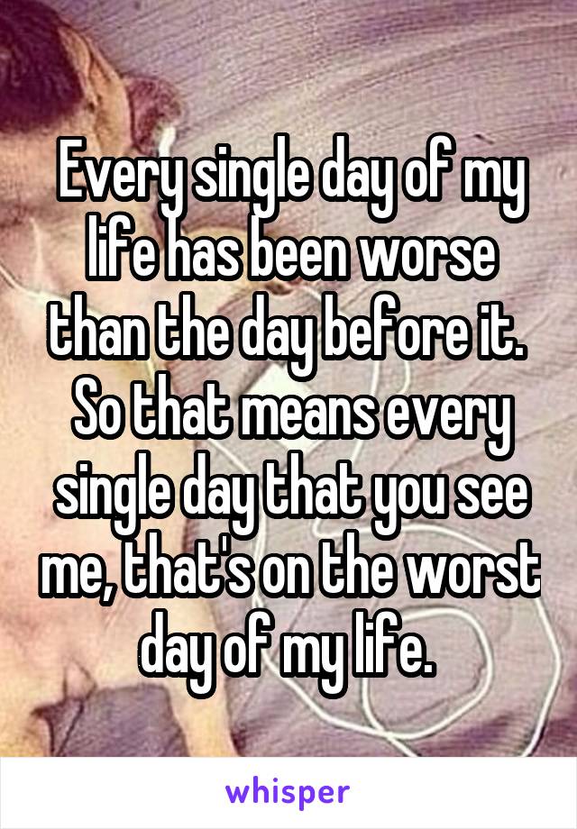 Every single day of my life has been worse than the day before it. 
So that means every single day that you see me, that's on the worst day of my life. 