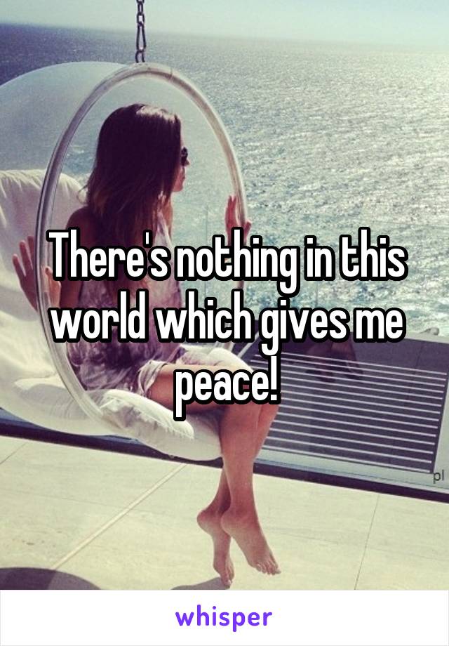 There's nothing in this world which gives me peace!