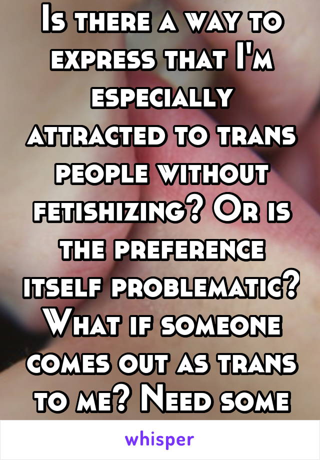 Is there a way to express that I'm especially attracted to trans people without fetishizing? Or is the preference itself problematic? What if someone comes out as trans to me? Need some advice, thanks