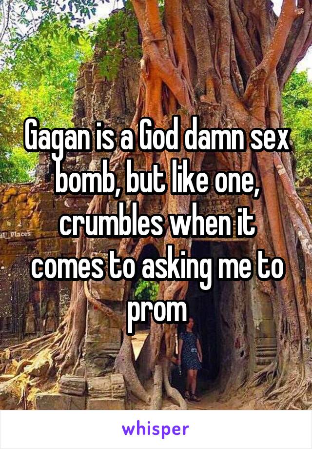 Gagan is a God damn sex bomb, but like one, crumbles when it comes to asking me to prom