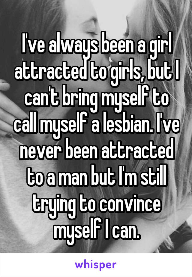 I've always been a girl attracted to girls, but I can't bring myself to call myself a lesbian. I've never been attracted to a man but I'm still trying to convince myself I can.