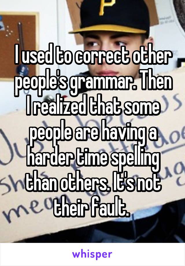 I used to correct other people's grammar. Then I realized that some people are having a harder time spelling than others. It's not their fault. 