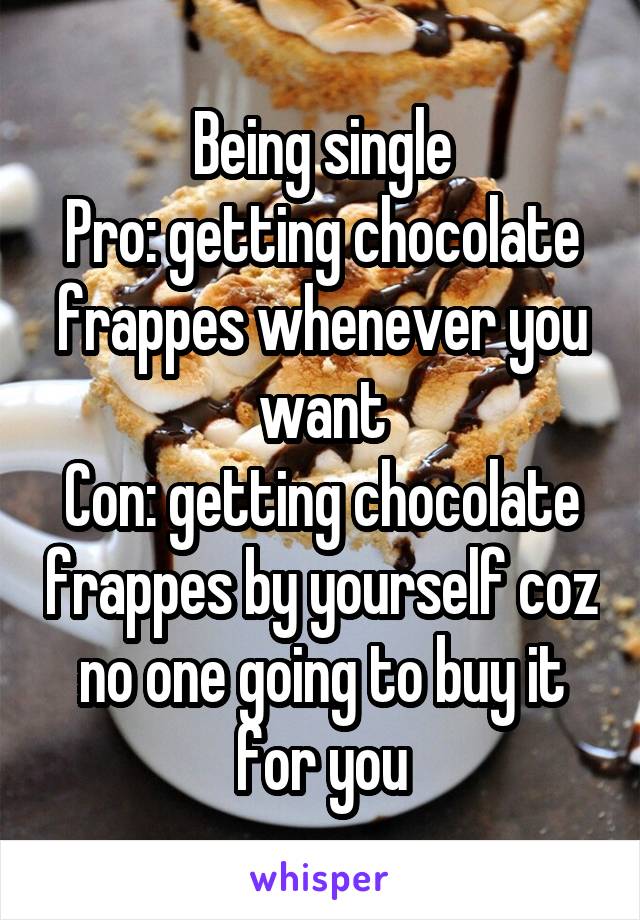 Being single
Pro: getting chocolate frappes whenever you want
Con: getting chocolate frappes by yourself coz no one going to buy it for you