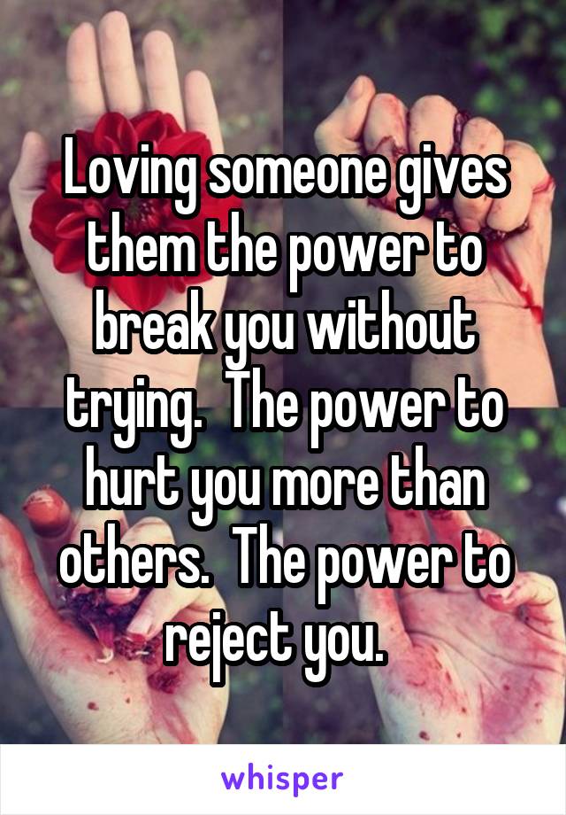 Loving someone gives them the power to break you without trying.  The power to hurt you more than others.  The power to reject you.  