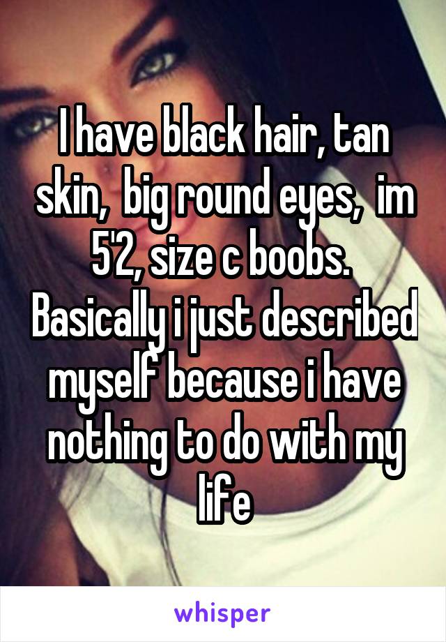 I have black hair, tan skin,  big round eyes,  im 5'2, size c boobs.  Basically i just described myself because i have nothing to do with my life