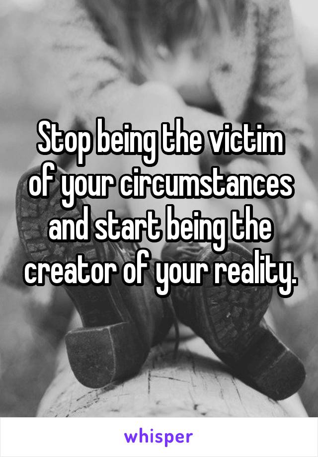 Stop being the victim of your circumstances and start being the creator of your reality. 