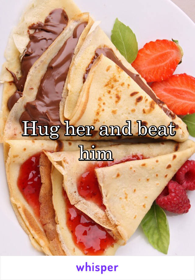 Hug her and beat him 