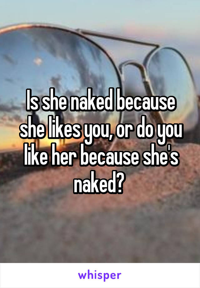 Is she naked because she likes you, or do you like her because she's naked? 