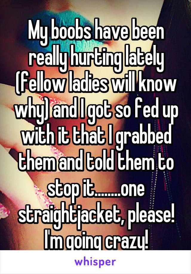 My boobs have been really hurting lately (fellow ladies will know why) and I got so fed up with it that I grabbed them and told them to stop it........one straightjacket, please! I'm going crazy!