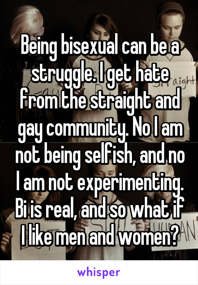 Being bisexual can be a struggle. I get hate from the straight and gay community. No I am not being selfish, and no I am not experimenting. Bi is real, and so what if I like men and women?