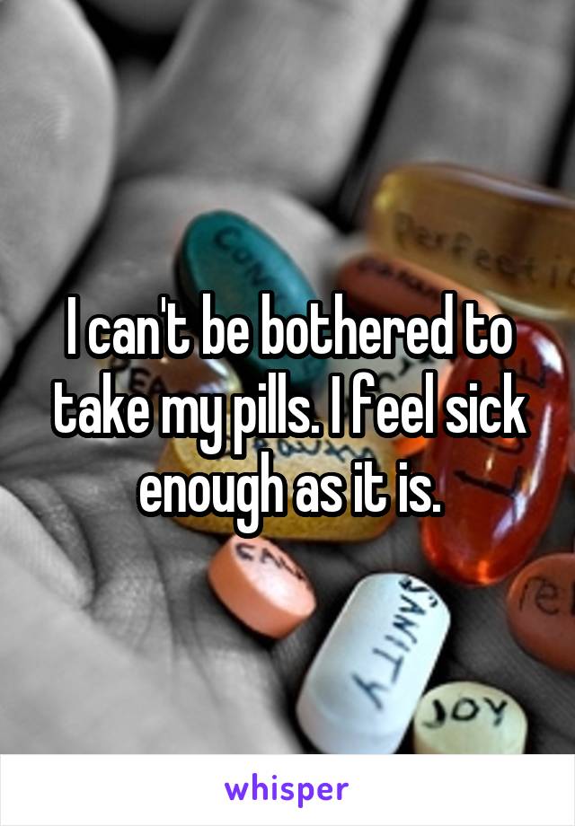 I can't be bothered to take my pills. I feel sick enough as it is.