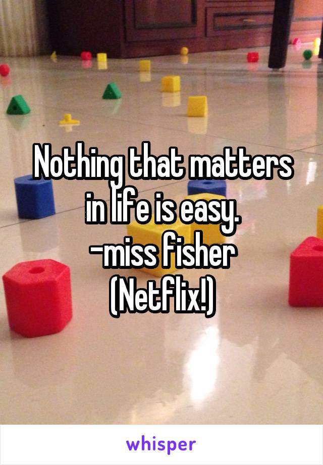 Nothing that matters in life is easy.
-miss fisher
(Netflix!)