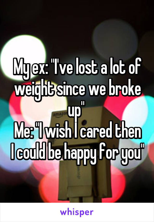 My ex: "I've lost a lot of weight since we broke up" 
Me: "I wish I cared then I could be happy for you"