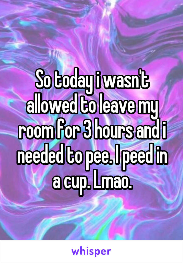 So today i wasn't allowed to leave my room for 3 hours and i needed to pee. I peed in a cup. Lmao.