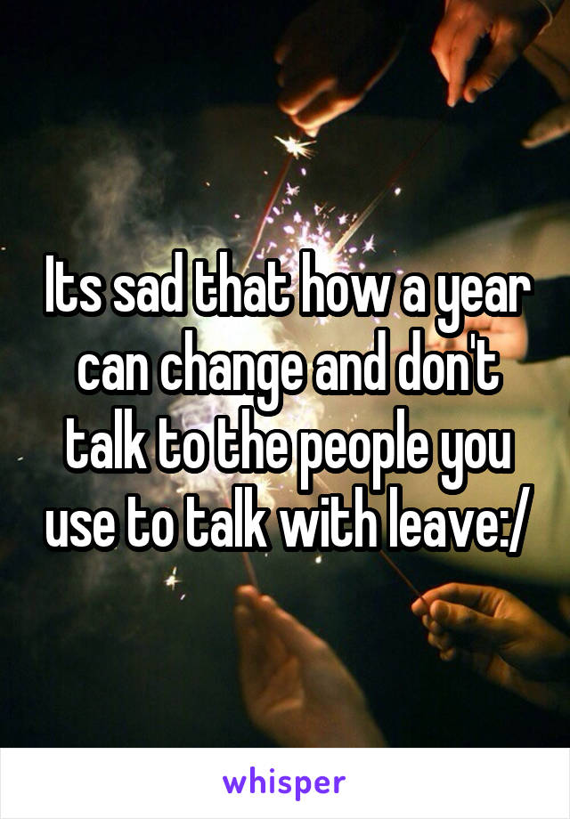 Its sad that how a year can change and don't talk to the people you use to talk with leave:/