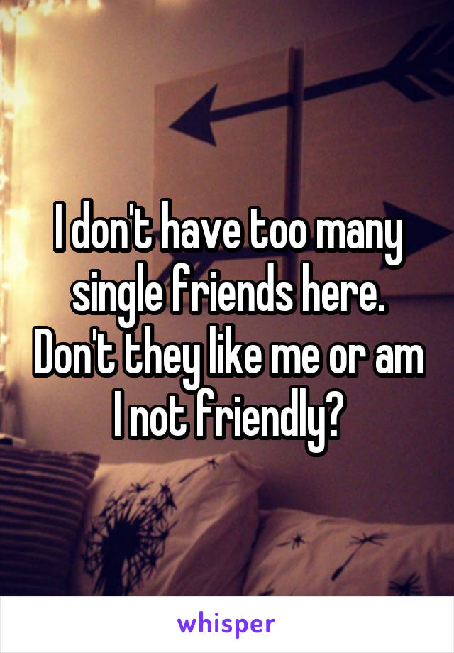 I don't have too many single friends here. Don't they like me or am I not friendly?