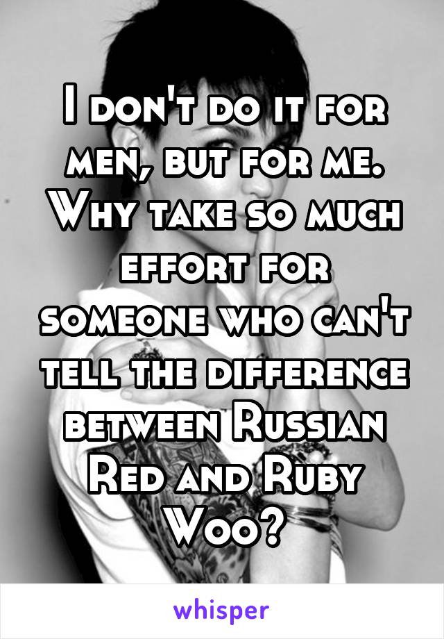 I don't do it for men, but for me. Why take so much effort for someone who can't tell the difference between Russian Red and Ruby Woo?