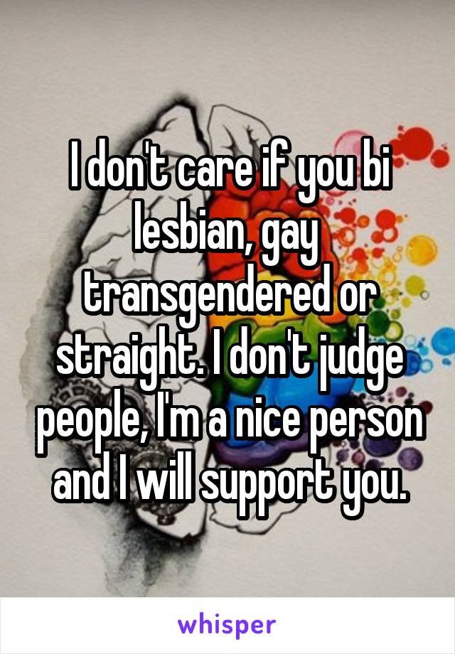 I don't care if you bi lesbian, gay  transgendered or straight. I don't judge people, I'm a nice person and I will support you.