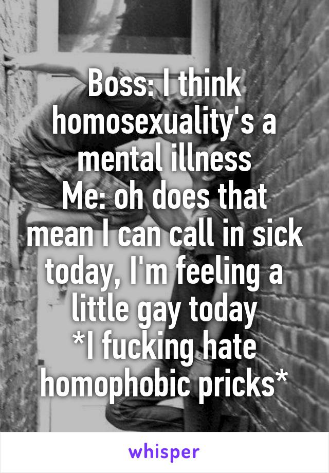 Boss: I think homosexuality's a mental illness
Me: oh does that mean I can call in sick today, I'm feeling a little gay today
*I fucking hate homophobic pricks*