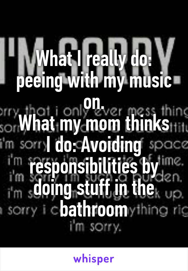 What I really do: peeing with my music on.
What my mom thinks I do: Avoiding responsibilities by doing stuff in the bathroom