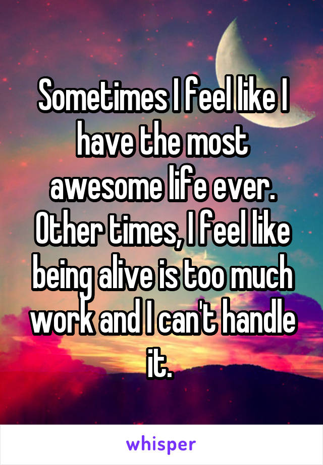 Sometimes I feel like I have the most awesome life ever. Other times, I feel like being alive is too much work and I can't handle it. 