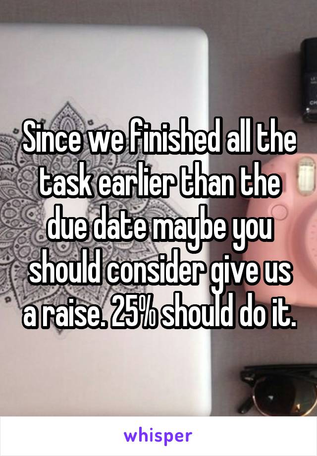 Since we finished all the task earlier than the due date maybe you should consider give us a raise. 25% should do it.