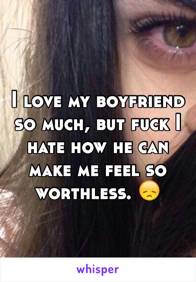 I love my boyfriend so much, but fuck I hate how he can make me feel so worthless. 😞