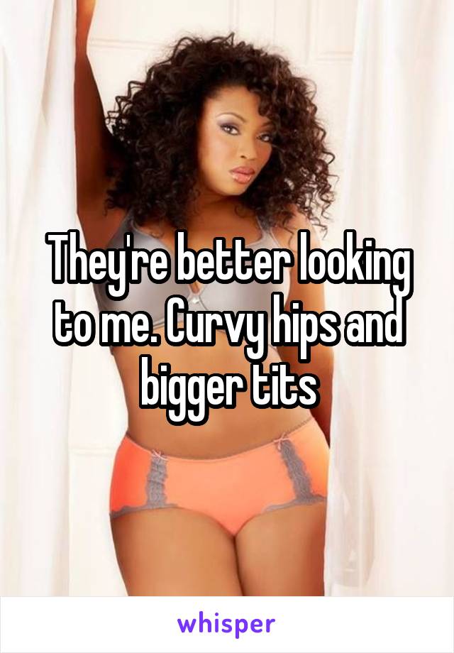 They're better looking to me. Curvy hips and bigger tits