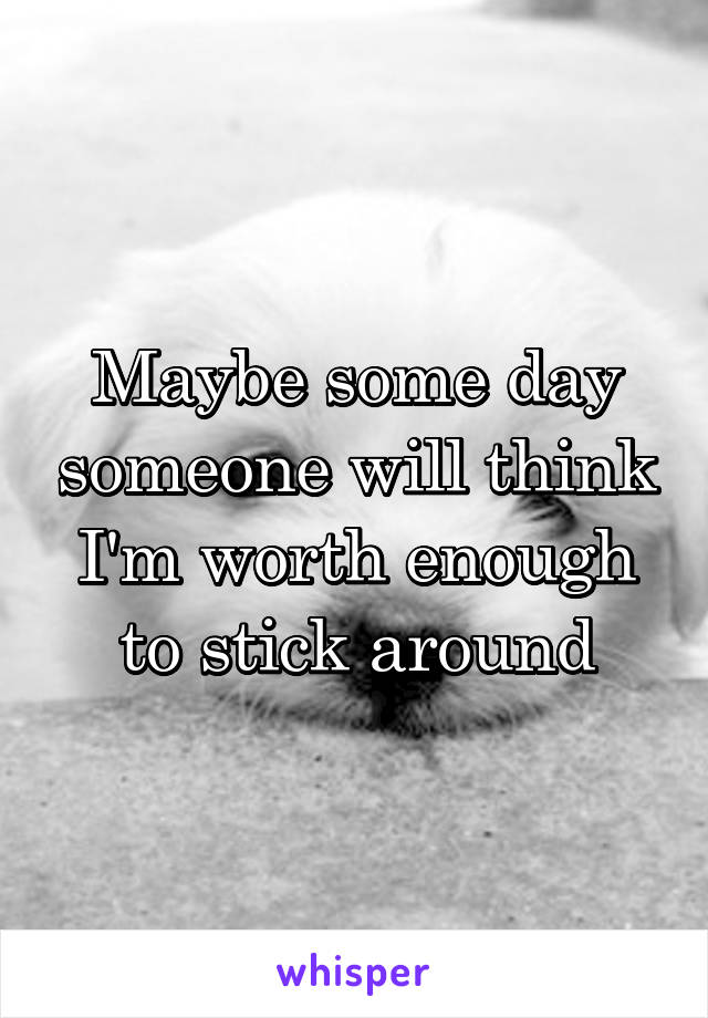 Maybe some day someone will think I'm worth enough to stick around