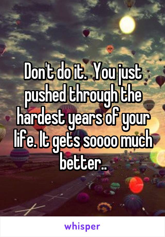 Don't do it.  You just pushed through the hardest years of your life. It gets soooo much better..