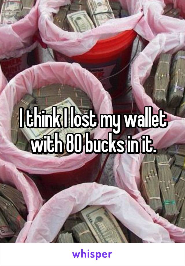 I think I lost my wallet with 80 bucks in it.