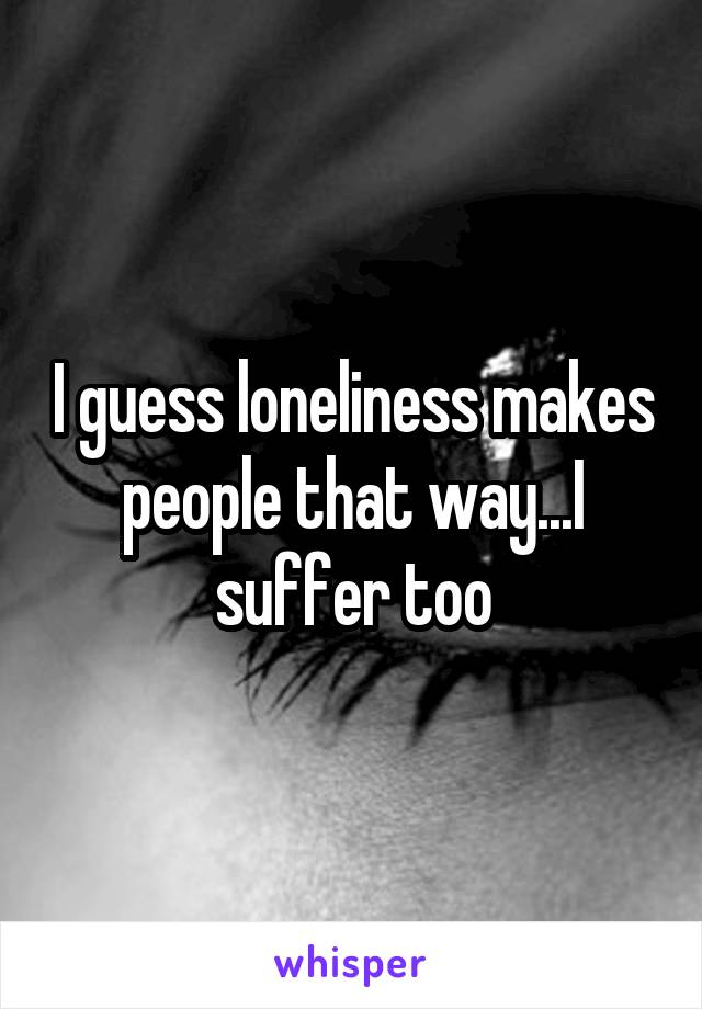 I guess loneliness makes people that way...I suffer too