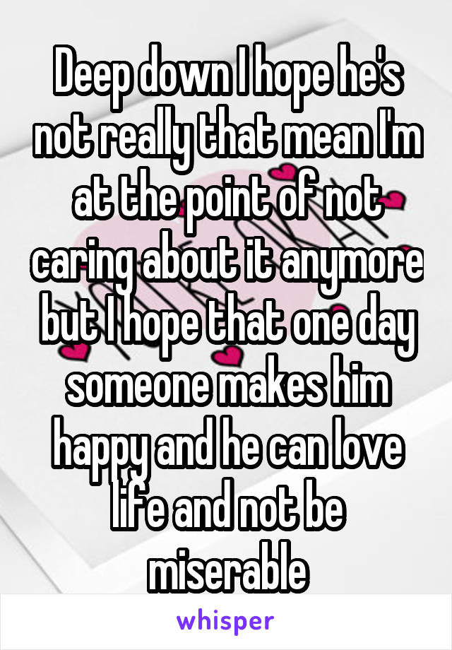 Deep down I hope he's not really that mean I'm at the point of not caring about it anymore but I hope that one day someone makes him happy and he can love life and not be miserable