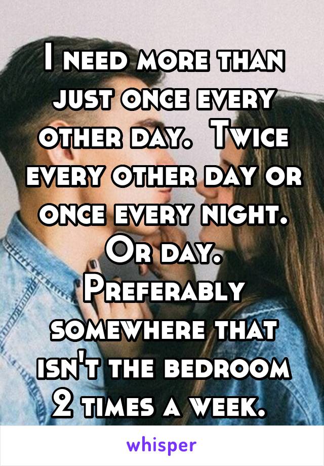 I need more than just once every other day.  Twice every other day or once every night. Or day. Preferably somewhere that isn't the bedroom 2 times a week. 