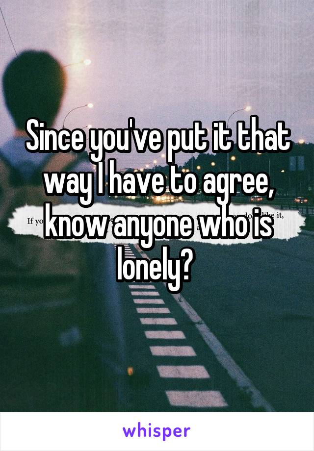 Since you've put it that way I have to agree, know anyone who is lonely? 
