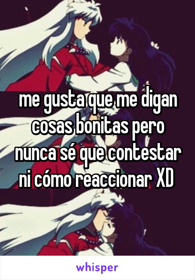 me gusta que me digan cosas bonitas pero nunca sé que contestar ni cómo reaccionar XD 