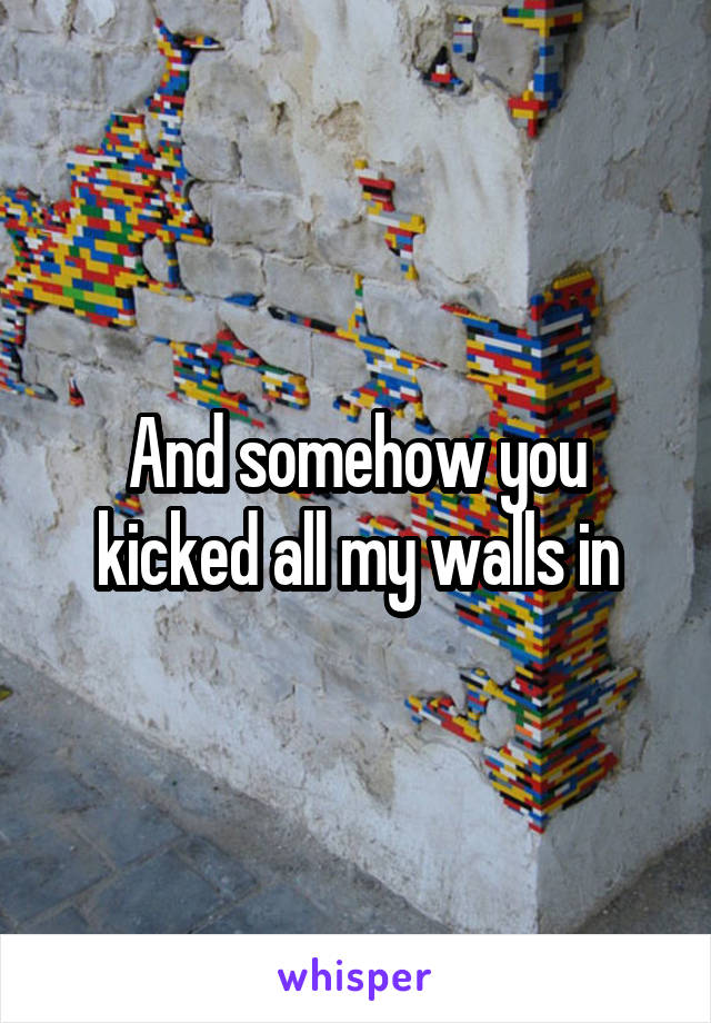 And somehow you kicked all my walls in