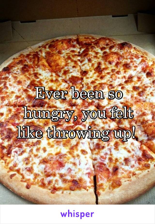 Ever been so hungry, you felt like throwing up! 