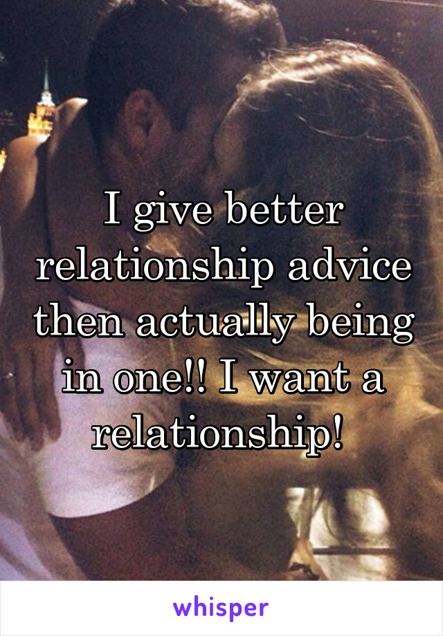 I give better relationship advice then actually being in one!! I want a relationship! 