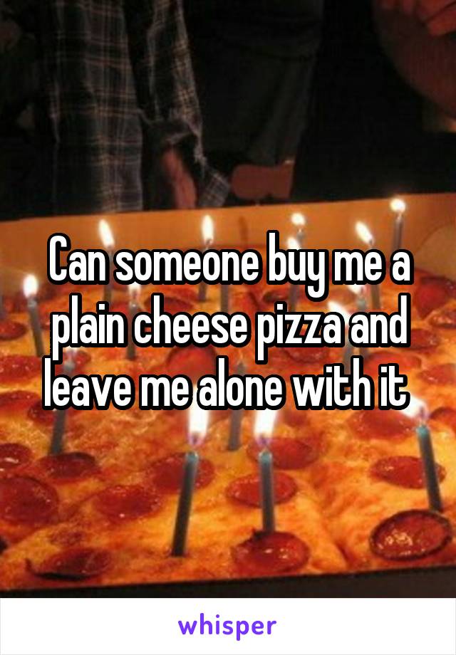 Can someone buy me a plain cheese pizza and leave me alone with it 