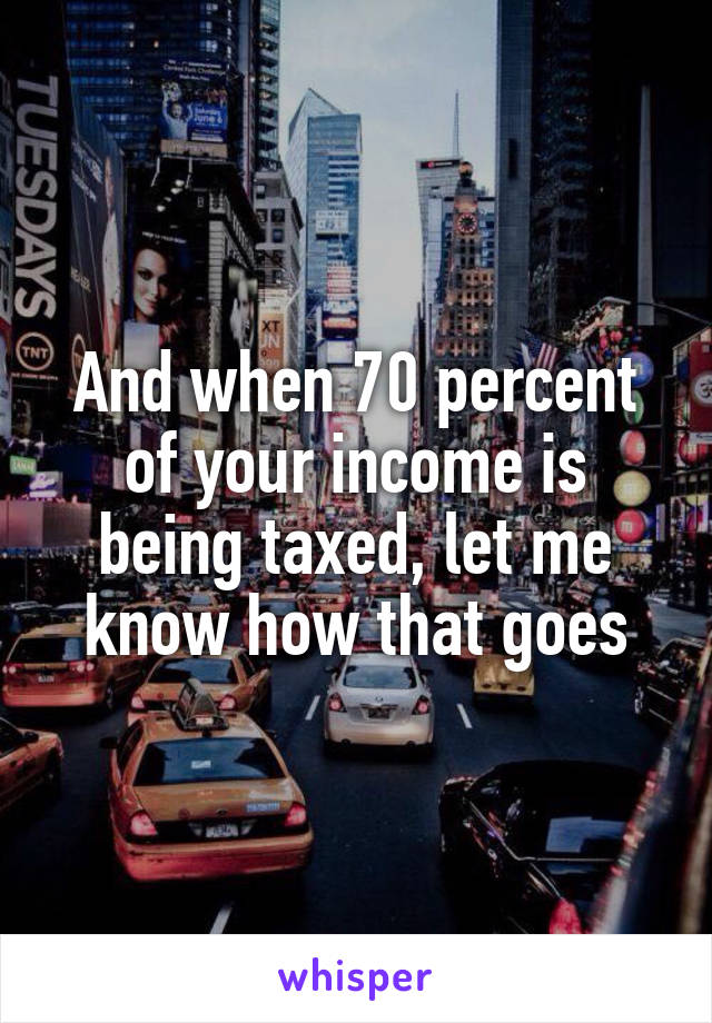 And when 70 percent of your income is being taxed, let me know how that goes